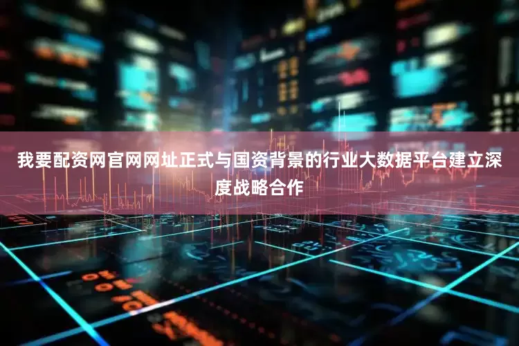 我要配资网官网网址正式与国资背景的行业大数据平台建立深度战略合作
