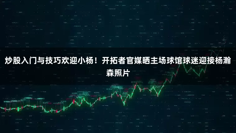 炒股入门与技巧欢迎小杨！开拓者官媒晒主场球馆球迷迎接杨瀚森照片