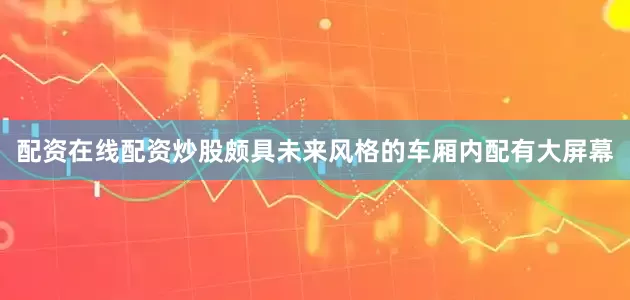 配资在线配资炒股颇具未来风格的车厢内配有大屏幕
