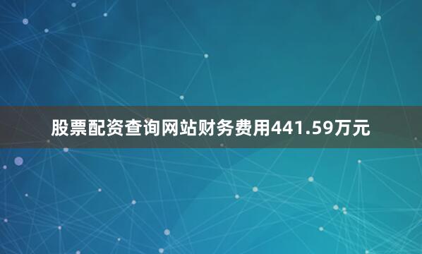 股票配资查询网站财务费用441.59万元