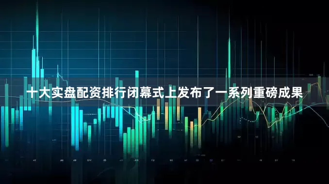 十大实盘配资排行闭幕式上发布了一系列重磅成果