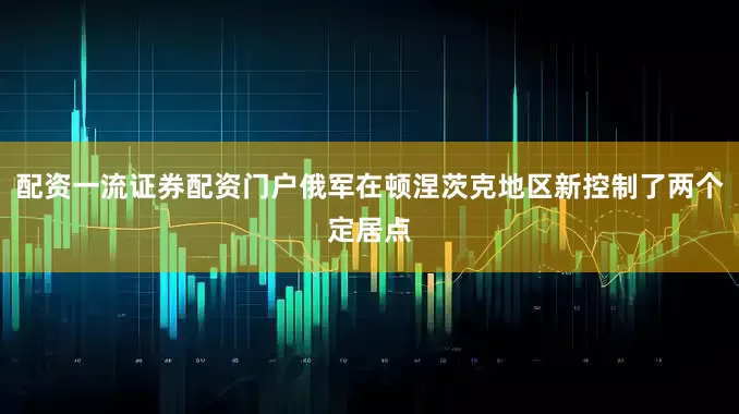 配资一流证券配资门户俄军在顿涅茨克地区新控制了两个定居点