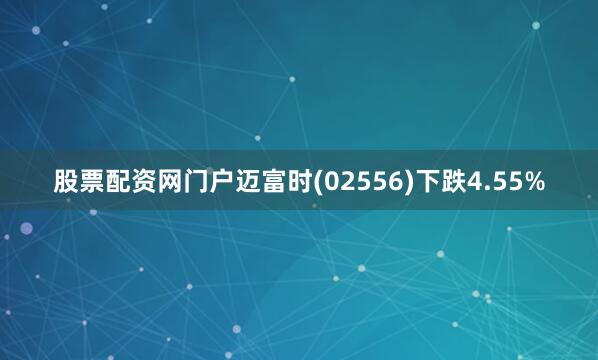 股票配资网门户迈富时(02556)下跌4.55%