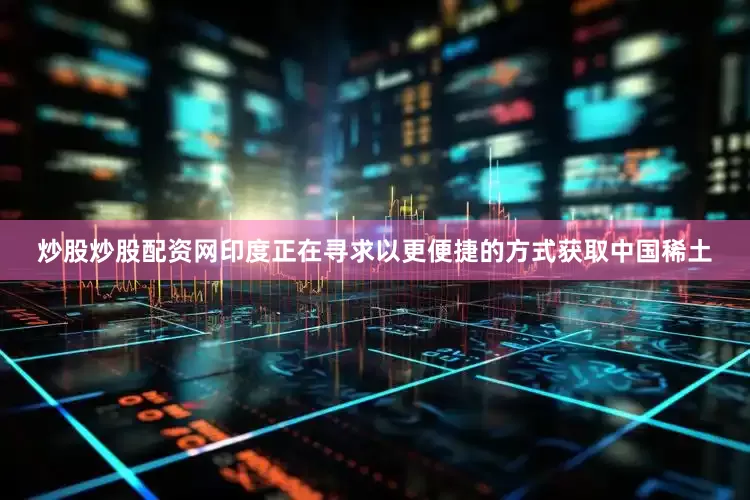 炒股炒股配资网印度正在寻求以更便捷的方式获取中国稀土