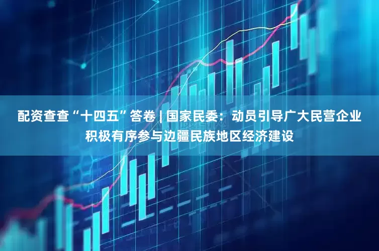 配资查查“十四五”答卷 | 国家民委：动员引导广大民营企业积极有序参与边疆民族地区经济建设